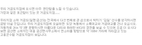 우리 거금도지점에 오시면 아주 편안함을 느낄 수 있습니다. 가정과 같은 포근함이 있는 곳 거금도지점...... 우리지점 소재 거금도(일명:금산)는 전국에서 다섯 번째로 큰 섬으로서 박치기 김일 선수를 생각하시면 금방 아실 것입니다. 우리 거금도지점에 오실려면 도양 녹동에서 소록대교와 거금대교를 건너 오십시오. 자동차로 2Km 약 3분 운행하시면 아름다운 다리와 화려한 바다의 경관을 보실 수 있으며 조금 더 오시다 보면 금산면 소재지인 대흥 금산면사무소에서 연소마을 방향으로 약 100M 거리에 자리잡고 있는 고흥군수협 거금도지점이 보입니다.