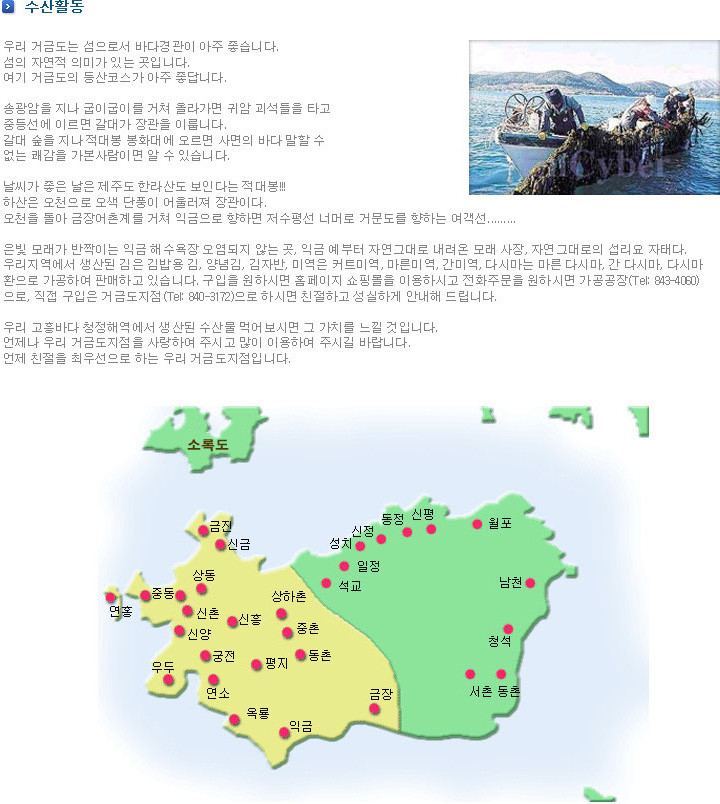 가볼만 한곳 - 우리 거금도는 섬으로서 바다경관이 아주 좋습니다. 섬의 자연적 의미가 있는 곳입니다. 여기 거금도의 등산코스가 아주 좋답니다. 송광암을 지나 굽이굽이를 거쳐 올라가면 귀암 괴석들을 타고 중등선에 이르면 갈대가 장관을 이룹니다. 갈대 숲을 지나 적대봉 봉화대에 오르면 사면의 바다 말할 수 없는 쾌감을 가본사람이면 알 수 있습니다. 날씨가 좋은 날은 제주도 한라산도 보인다는 적대봉!!! 하산은 오천으로 오색 단풍이 어울러져 장관이다. 오천을 돌아 금장어촌계를 거쳐 익금으로 향하면 저수평선 너머로 거문도를 향하는 여객선......... 은빛 모래가 반짝이는 익금 해수욕장 오염되지 않는 곳, 익금 예부터 자연그대로 내려온 모래 사장, 자연그대로의 섭리요 자태다. 우리지역에서 생산된 김은 김밥용 김, 양념김, 김자반, 미역은 커트미역, 마른미역, 간미역, 다시마는 마른 다시마, 간 다시마, 다시마 환으로 가공하여 판매하고 있습니다. 구입을 원하시면 홈페이지 쇼핑몰을 이용하시고 전화주문을 원하시면 가공공장(Tel: 843-4060)으로, 직접 구입은 거금도지점(Tel: 840-3172)으로 하시면 친절하고 성실하게 안내해 드립니다. 우리 고흥바다 청정해역에서 생산된 수산물 먹어보시면 그 가치를 느낄 것입니다. 언제나 우리 거금도지점을 사랑하여 주시고 많이 이용하여 주시길 바랍니다. 언제 친절을 최우선으로 하는 우리 거금도지점입니다.