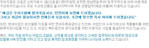 우리지점은 고흥군 소재지로서 1읍(고흥읍) 3면(두원면,포두면,영남면일부)의 업무구역으로 24개 어촌계로 구성되어있습니다. 주요 수산생산품은 굴,바지락이며 주로 은행업무(예금,대출)에 치중하고 있습니다. 『 예금은 우리수협에 맡겨주십시오. 안전하게 보관해 드리겠습니다. 그리고 자금이 필요하시면 언제든지 오십시오. 조건에 맞으면 즉시 처리해 드리겠습니다.』 또한, 영세어업인 생산활동 지원을 위한 면세유류공급하고 있으며, 어업인의 수취가제고와 계통출하를 위한 패류위판사업을 하고 있고, 어업인 복리증진과 권익보호를 위한 어촌지도 사업을 충실하게 하고 있습니다. 특히, 우리 직원 모두는 어업인,조합원, 고객을 최고로 생각하고 신속한 업무처리와 따뜻한 정성으로 친절봉사에 만전을 기하고 있고 항상 쾌적한 점포환경을 가꾸어 나가는데 노력하고 있습니다.