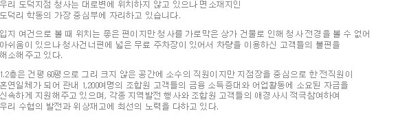 우리 도덕지점 청사는 대로변에 위치하지 않고 있으나 면소재지인 도덕리 학동의 가장 중심부에 자리하고 있다. 입지 여건으로 볼 때 위치는 좋은 편이지만 청사를 가로막은 상가 건물로 인해 청사 전경을 볼 수 없어 아쉬움이 있으나 청사건너편에 넓은 무료 주차장이 있어서 차량을 이용하신 고객들의 불편을 해소해주고 있다. 1.2층은 건평 60평으로 그리 크지 않은 공간에 소수의 직원이지만 지점장을 중심으로 한 전직원이 혼연일체가 되어 관내 1,200여명의 조합원 고객들의 금융 소득증대와 어업활동에 소요된 자금을 신속하게 지원해주고 있으며, 각종 지역발전 행사와 조합원 고객들의 애경사시 적극참여하여 우리 수협의 발전과 위상재고에 최선의 노력을 다하고 있다. 