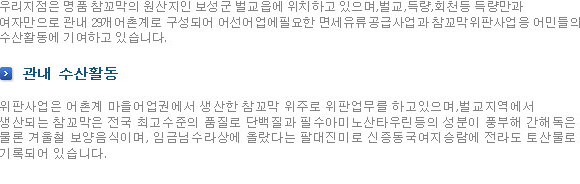 우리지점은 명품 참꼬막의 원산지인 보성군 벌교읍에 위치하고 있으며,벌교,득량,회천등 득량만과 여자만으로 관내 29개어촌계로 구성되어 어선어업에필요한 면세유류공급사업과 참꼬막위판사업응 어민들의 수산활동에 기여하고 있습니다. 관내 수산활동-위판사업은 어촌계 마을어업권에서 생산한 참꼬막 위주로 위판업무를 하고있으며,벌교지역에서 생산되는 참꼬막은 전국 최고수준의 품질로 단백질과 필수아미노산타우린등의 성분이 풍부해 간해독은 물론 겨울철 보양음식이며, 임금님수라상에 올랐다는 팔대진미로 신증동국여지승람에 전라도 토산물로 기록되어 있습니다.